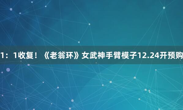 1：1收复！《老翁环》女武神手臂模子12.24开预购