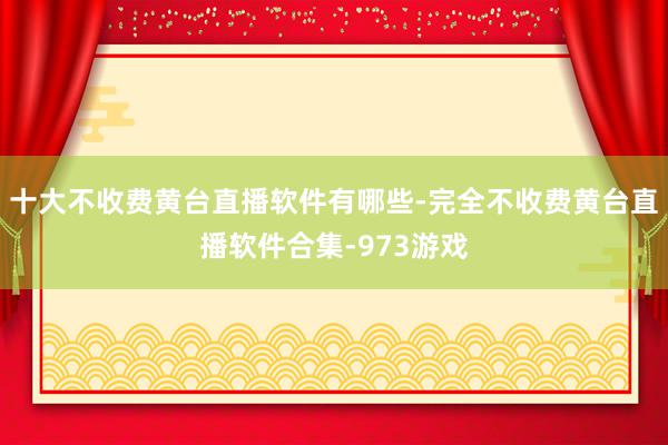 十大不收费黄台直播软件有哪些-完全不收费黄台直播软件合集-973游戏